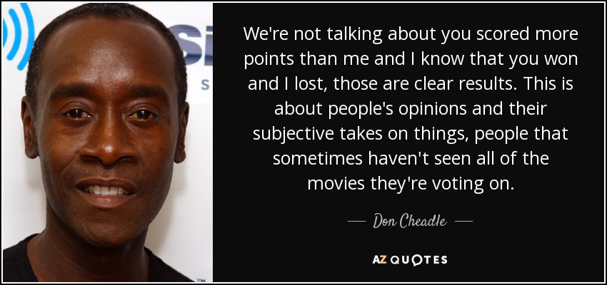 We're not talking about you scored more points than me and I know that you won and I lost, those are clear results. This is about people's opinions and their subjective takes on things, people that sometimes haven't seen all of the movies they're voting on. - Don Cheadle