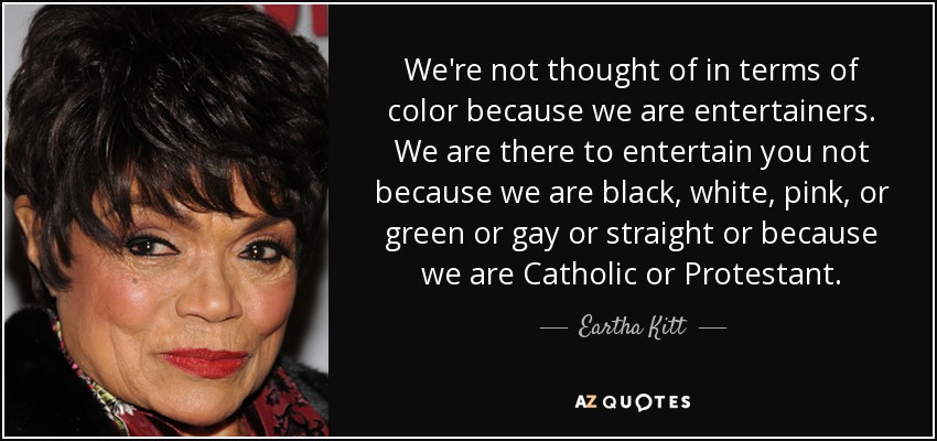 We're not thought of in terms of color because we are entertainers. We are there to entertain you not because we are black, white, pink, or green or gay or straight or because we are Catholic or Protestant. - Eartha Kitt