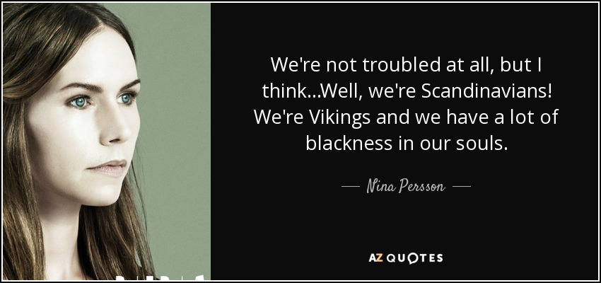 We're not troubled at all, but I think...Well, we're Scandinavians! We're Vikings and we have a lot of blackness in our souls. - Nina Persson