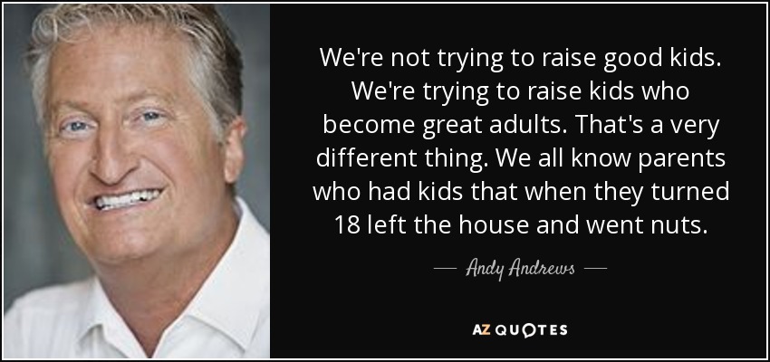 We're not trying to raise good kids. We're trying to raise kids who become great adults. That's a very different thing. We all know parents who had kids that when they turned 18 left the house and went nuts. - Andy Andrews