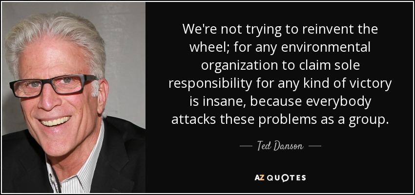 We're not trying to reinvent the wheel; for any environmental organization to claim sole responsibility for any kind of victory is insane, because everybody attacks these problems as a group. - Ted Danson