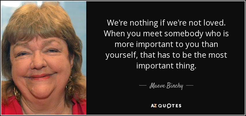 We're nothing if we're not loved. When you meet somebody who is more important to you than yourself, that has to be the most important thing. - Maeve Binchy