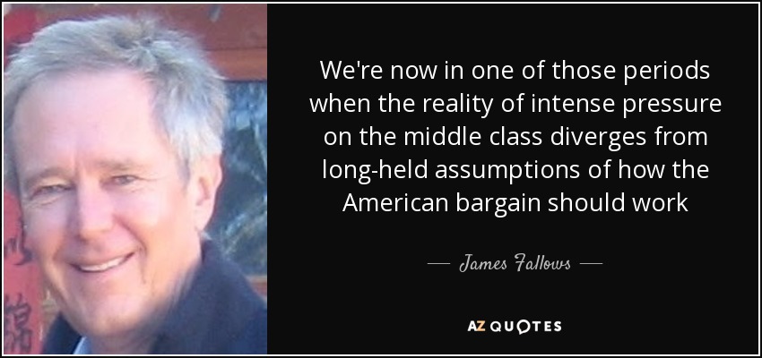We're now in one of those periods when the reality of intense pressure on the middle class diverges from long-held assumptions of how the American bargain should work - James Fallows