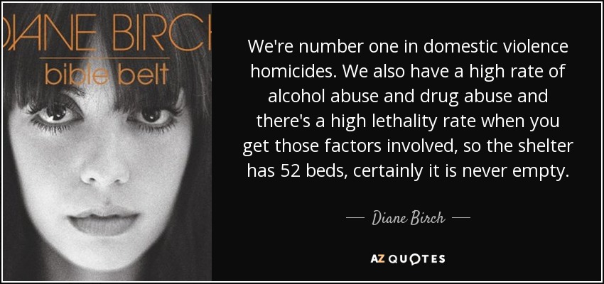 We're number one in domestic violence homicides. We also have a high rate of alcohol abuse and drug abuse and there's a high lethality rate when you get those factors involved, so the shelter has 52 beds, certainly it is never empty. - Diane Birch