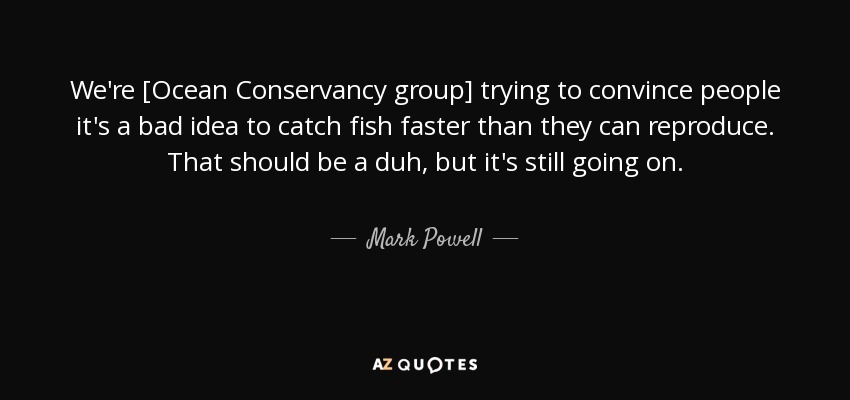 We're [Ocean Conservancy group] trying to convince people it's a bad idea to catch fish faster than they can reproduce. That should be a duh, but it's still going on. - Mark Powell