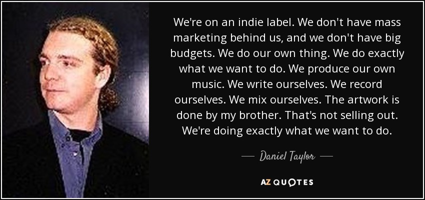 We're on an indie label. We don't have mass marketing behind us, and we don't have big budgets. We do our own thing. We do exactly what we want to do. We produce our own music. We write ourselves. We record ourselves. We mix ourselves. The artwork is done by my brother. That's not selling out. We're doing exactly what we want to do. - Daniel Taylor