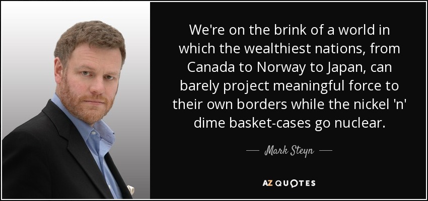 We're on the brink of a world in which the wealthiest nations, from Canada to Norway to Japan, can barely project meaningful force to their own borders while the nickel 'n' dime basket-cases go nuclear. - Mark Steyn