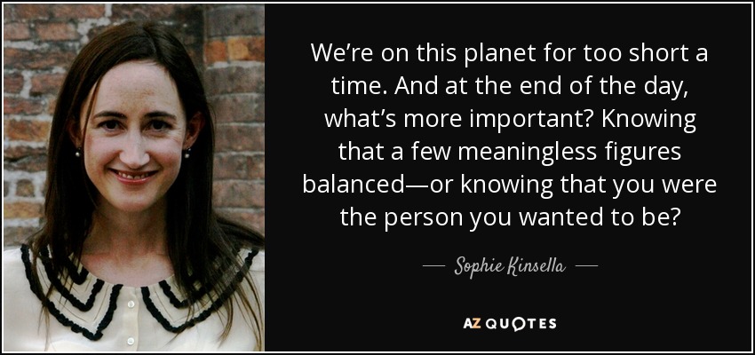 We’re on this planet for too short a time. And at the end of the day, what’s more important? Knowing that a few meaningless figures balanced—or knowing that you were the person you wanted to be? - Sophie Kinsella