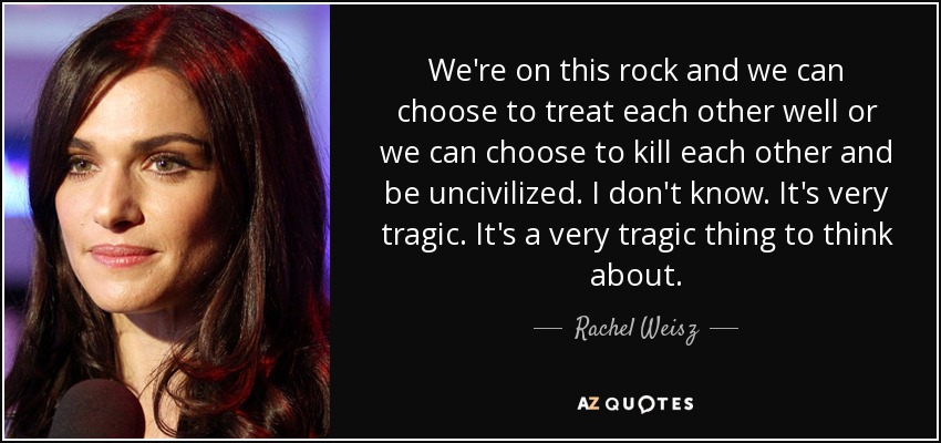 We're on this rock and we can choose to treat each other well or we can choose to kill each other and be uncivilized. I don't know. It's very tragic. It's a very tragic thing to think about. - Rachel Weisz