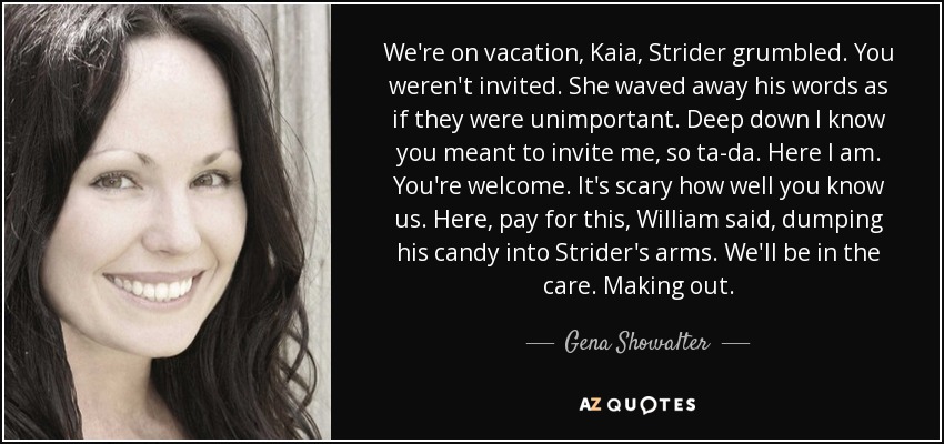 We're on vacation, Kaia, Strider grumbled. You weren't invited. She waved away his words as if they were unimportant. Deep down I know you meant to invite me, so ta-da. Here I am. You're welcome. It's scary how well you know us. Here, pay for this, William said, dumping his candy into Strider's arms. We'll be in the care. Making out. - Gena Showalter