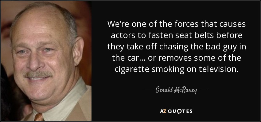 We're one of the forces that causes actors to fasten seat belts before they take off chasing the bad guy in the car... or removes some of the cigarette smoking on television. - Gerald McRaney