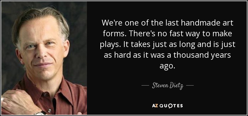 We're one of the last handmade art forms. There's no fast way to make plays. It takes just as long and is just as hard as it was a thousand years ago. - Steven Dietz