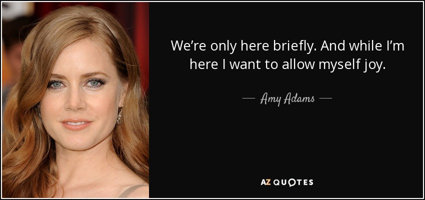 We’re only here briefly. And while I’m here I want to allow myself joy. - Amy Adams