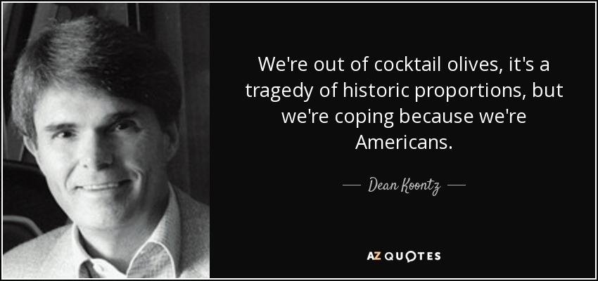 We're out of cocktail olives, it's a tragedy of historic proportions, but we're coping because we're Americans. - Dean Koontz