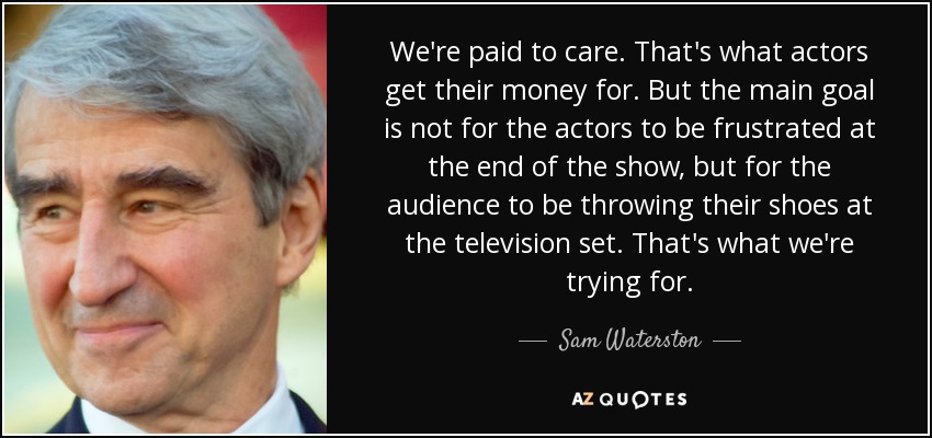 We're paid to care. That's what actors get their money for. But the main goal is not for the actors to be frustrated at the end of the show, but for the audience to be throwing their shoes at the television set. That's what we're trying for. - Sam Waterston