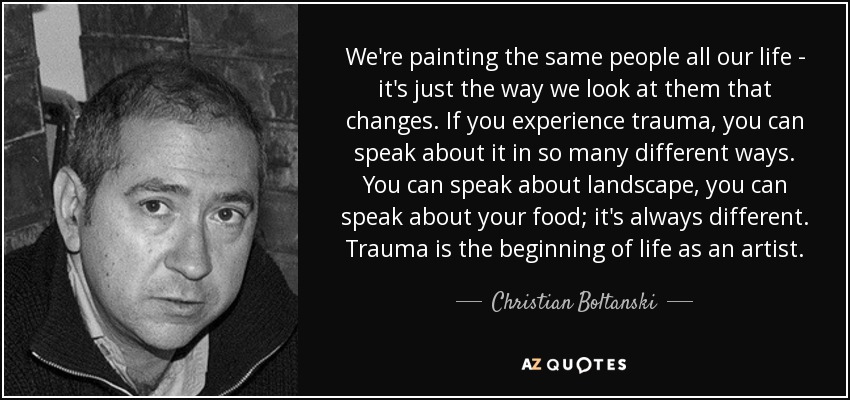 We're painting the same people all our life - it's just the way we look at them that changes. If you experience trauma, you can speak about it in so many different ways. You can speak about landscape, you can speak about your food; it's always different. Trauma is the beginning of life as an artist. - Christian Boltanski