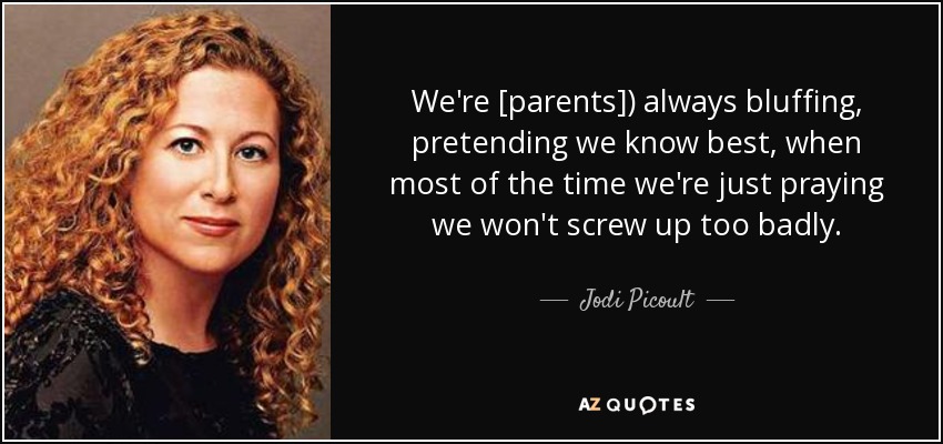 We're [parents]) always bluffing, pretending we know best, when most of the time we're just praying we won't screw up too badly. - Jodi Picoult