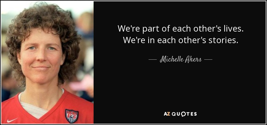 We're part of each other's lives. We're in each other's stories. - Michelle Akers