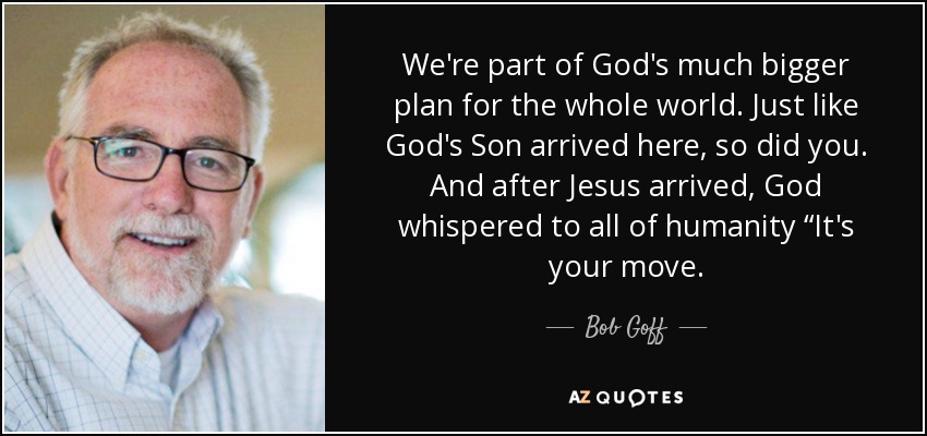 We're part of God's much bigger plan for the whole world. Just like God's Son arrived here, so did you. And after Jesus arrived, God whispered to all of humanity “It's your move. - Bob Goff