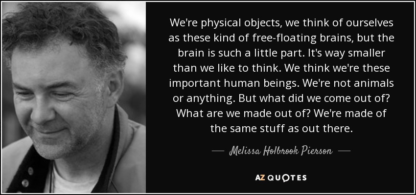 We're physical objects, we think of ourselves as these kind of free-floating brains, but the brain is such a little part. It's way smaller than we like to think. We think we're these important human beings. We're not animals or anything. But what did we come out of? What are we made out of? We're made of the same stuff as out there. - Melissa Holbrook Pierson