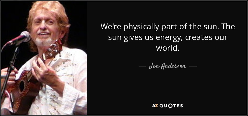 We're physically part of the sun. The sun gives us energy, creates our world. - Jon Anderson