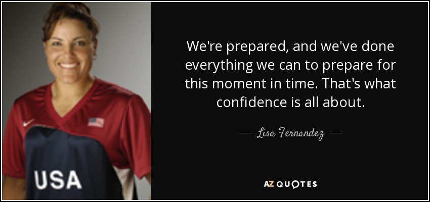 We're prepared, and we've done everything we can to prepare for this moment in time. That's what confidence is all about. - Lisa Fernandez