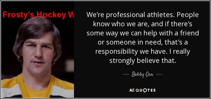 We're professional athletes. People know who we are, and if there's some way we can help with a friend or someone in need, that's a responsibility we have. I really strongly believe that. - Bobby Orr