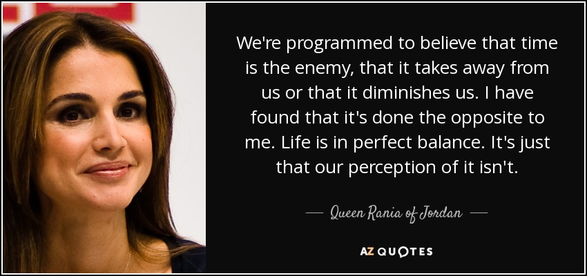 We're programmed to believe that time is the enemy, that it takes away from us or that it diminishes us. I have found that it's done the opposite to me. Life is in perfect balance. It's just that our perception of it isn't. - Queen Rania of Jordan
