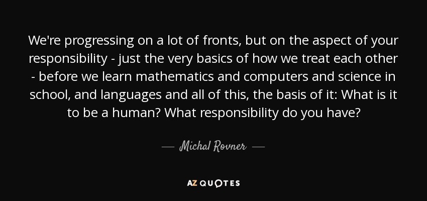 We're progressing on a lot of fronts, but on the aspect of your responsibility - just the very basics of how we treat each other - before we learn mathematics and computers and science in school, and languages and all of this, the basis of it: What is it to be a human? What responsibility do you have? - Michal Rovner