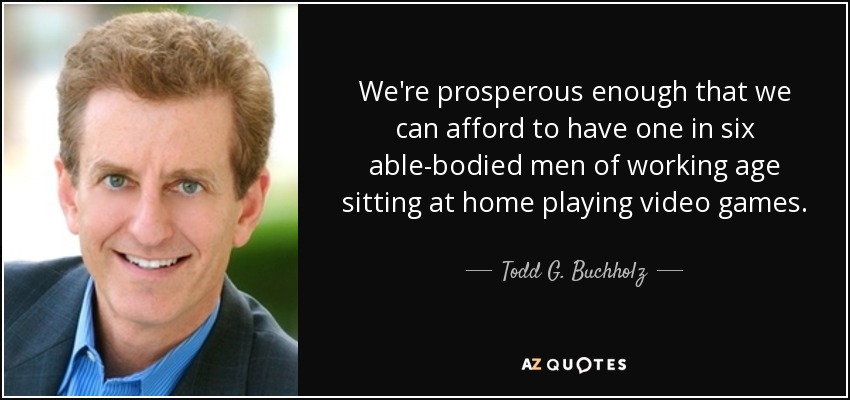 We're prosperous enough that we can afford to have one in six able-bodied men of working age sitting at home playing video games. - Todd G. Buchholz