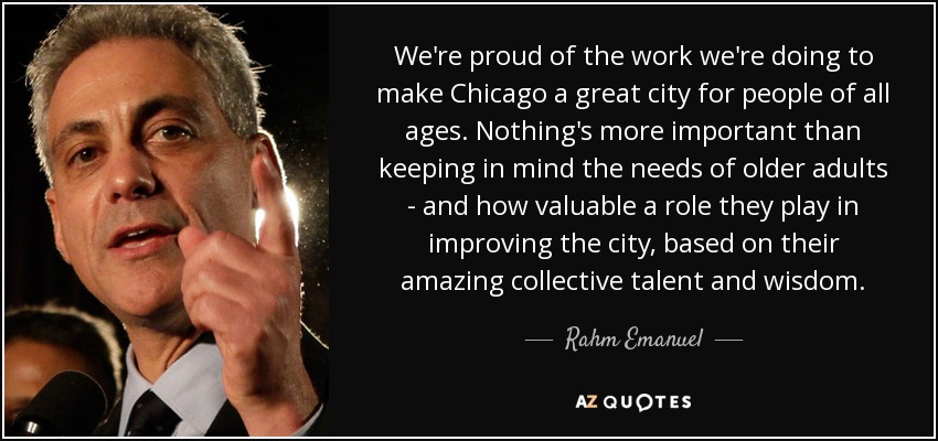 We're proud of the work we're doing to make Chicago a great city for people of all ages. Nothing's more important than keeping in mind the needs of older adults - and how valuable a role they play in improving the city, based on their amazing collective talent and wisdom. - Rahm Emanuel