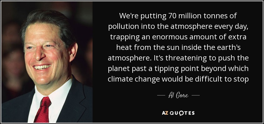 We're putting 70 million tonnes of pollution into the atmosphere every day, trapping an enormous amount of extra heat from the sun inside the earth's atmosphere. It's threatening to push the planet past a tipping point beyond which climate change would be difficult to stop - Al Gore