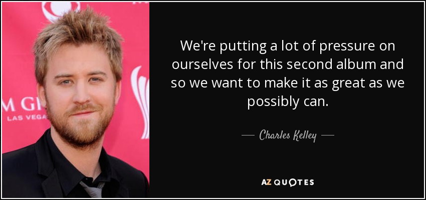 We're putting a lot of pressure on ourselves for this second album and so we want to make it as great as we possibly can. - Charles Kelley