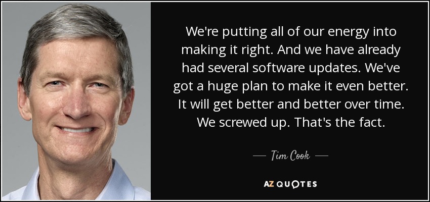 We're putting all of our energy into making it right. And we have already had several software updates. We've got a huge plan to make it even better. It will get better and better over time. We screwed up. That's the fact. - Tim Cook