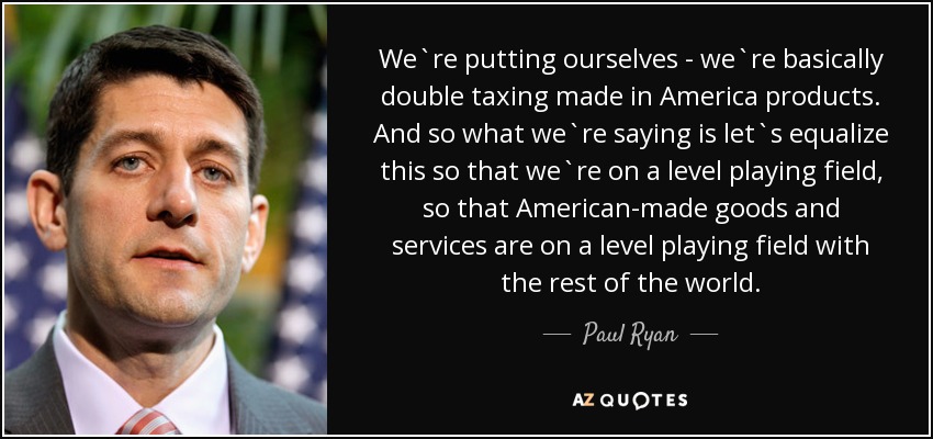 We`re putting ourselves - we`re basically double taxing made in America products. And so what we`re saying is let`s equalize this so that we`re on a level playing field, so that American-made goods and services are on a level playing field with the rest of the world. - Paul Ryan