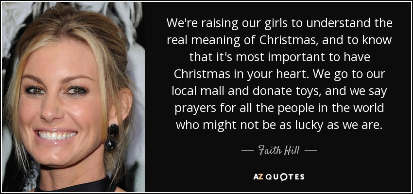 We're raising our girls to understand the real meaning of Christmas, and to know that it's most important to have Christmas in your heart. We go to our local mall and donate toys, and we say prayers for all the people in the world who might not be as lucky as we are. - Faith Hill