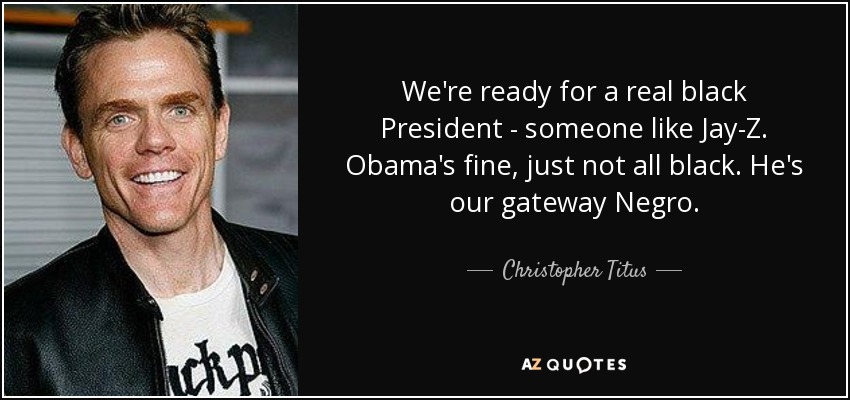 We're ready for a real black President - someone like Jay-Z. Obama's fine, just not all black. He's our gateway Negro. - Christopher Titus