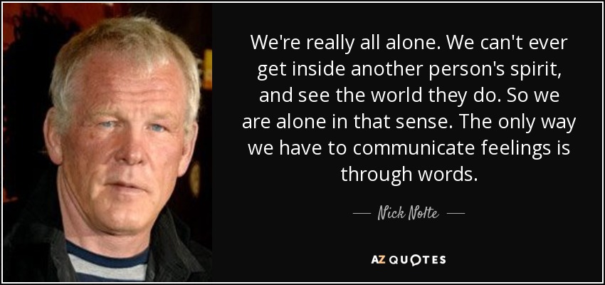 We're really all alone. We can't ever get inside another person's spirit, and see the world they do. So we are alone in that sense. The only way we have to communicate feelings is through words. - Nick Nolte