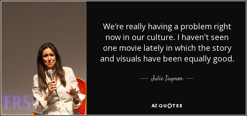 We're really having a problem right now in our culture. I haven't seen one movie lately in which the story and visuals have been equally good. - Julie Taymor