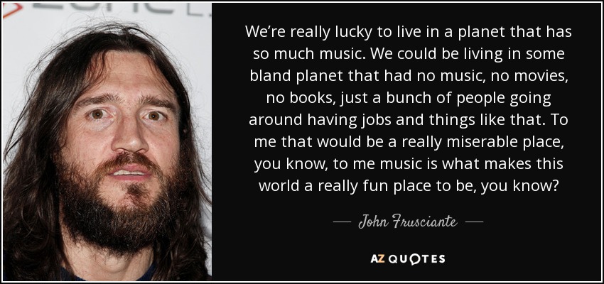 We’re really lucky to live in a planet that has so much music. We could be living in some bland planet that had no music, no movies, no books, just a bunch of people going around having jobs and things like that. To me that would be a really miserable place, you know, to me music is what makes this world a really fun place to be, you know? - John Frusciante