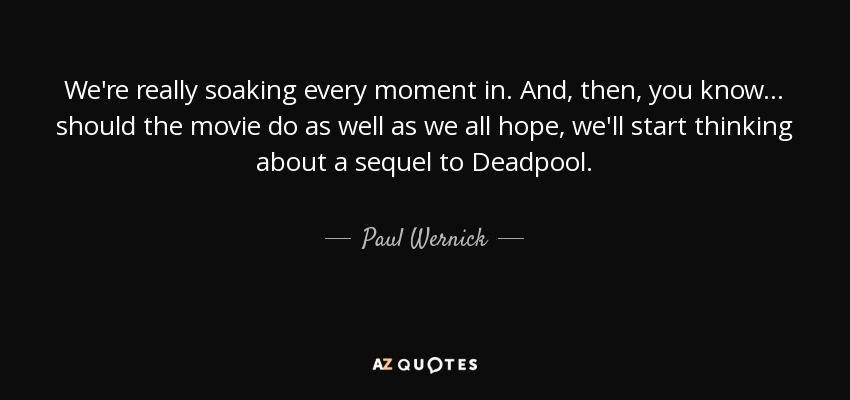 We're really soaking every moment in. And, then, you know... should the movie do as well as we all hope, we'll start thinking about a sequel to Deadpool. - Paul Wernick