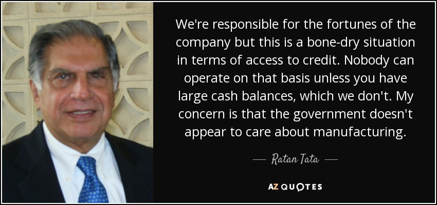 We're responsible for the fortunes of the company but this is a bone-dry situation in terms of access to credit. Nobody can operate on that basis unless you have large cash balances, which we don't. My concern is that the government doesn't appear to care about manufacturing. - Ratan Tata