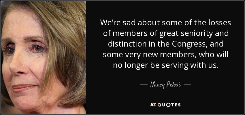 We're sad about some of the losses of members of great seniority and distinction in the Congress, and some very new members, who will no longer be serving with us. - Nancy Pelosi
