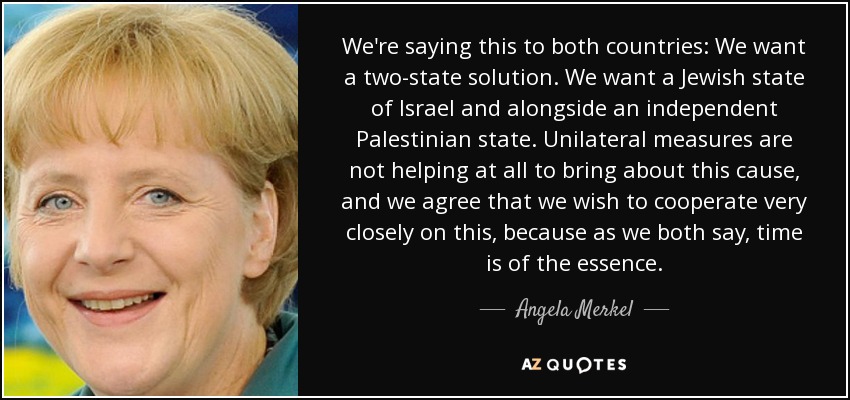 We're saying this to both countries: We want a two-state solution. We want a Jewish state of Israel and alongside an independent Palestinian state. Unilateral measures are not helping at all to bring about this cause, and we agree that we wish to cooperate very closely on this, because as we both say, time is of the essence. - Angela Merkel