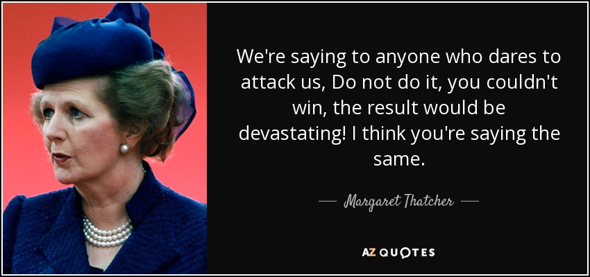 We're saying to anyone who dares to attack us, Do not do it, you couldn't win, the result would be devastating! I think you're saying the same. - Margaret Thatcher