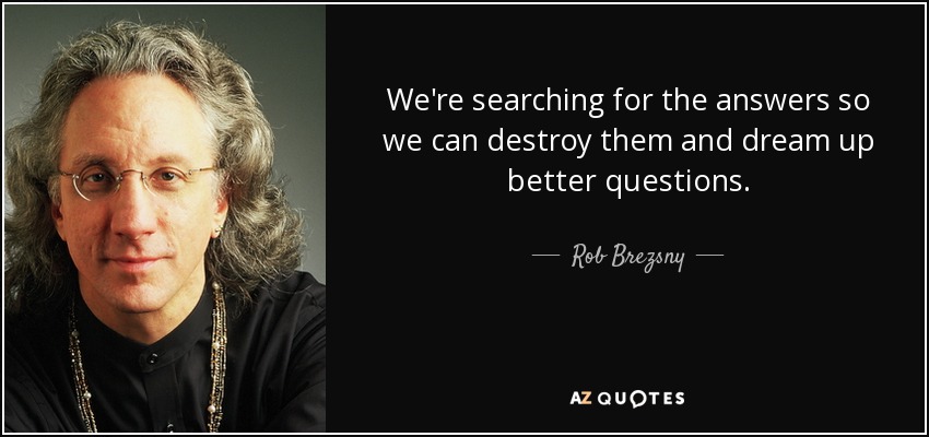 We're searching for the answers so we can destroy them and dream up better questions. - Rob Brezsny