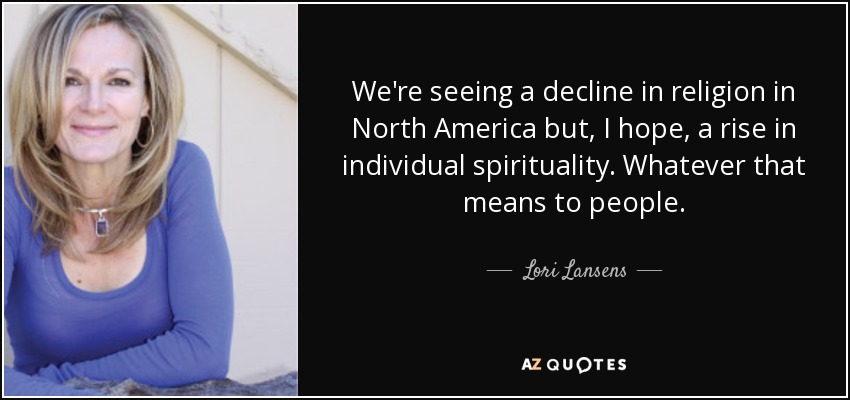 We're seeing a decline in religion in North America but, I hope, a rise in individual spirituality. Whatever that means to people. - Lori Lansens