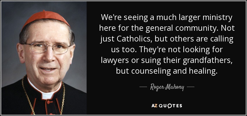 We're seeing a much larger ministry here for the general community. Not just Catholics, but others are calling us too. They're not looking for lawyers or suing their grandfathers, but counseling and healing. - Roger Mahony