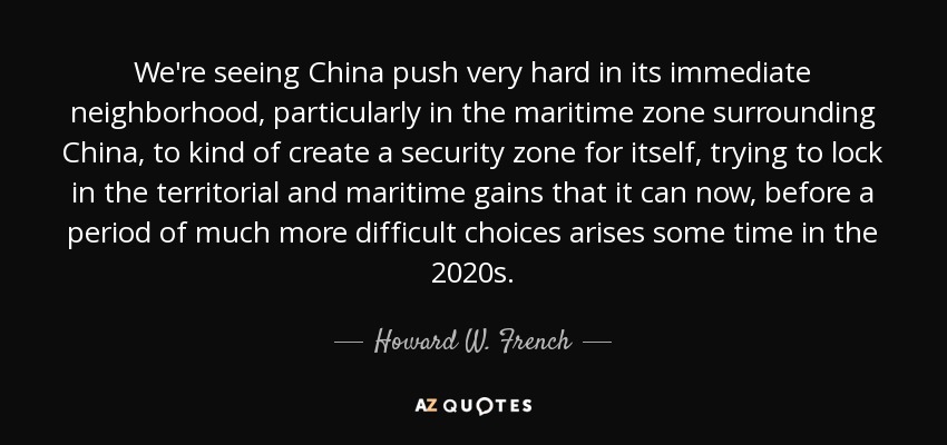 We're seeing China push very hard in its immediate neighborhood, particularly in the maritime zone surrounding China, to kind of create a security zone for itself, trying to lock in the territorial and maritime gains that it can now, before a period of much more difficult choices arises some time in the 2020s. - Howard W. French