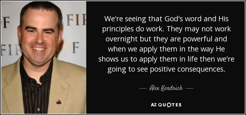 We're seeing that God's word and His principles do work. They may not work overnight but they are powerful and when we apply them in the way He shows us to apply them in life then we're going to see positive consequences. - Alex Kendrick